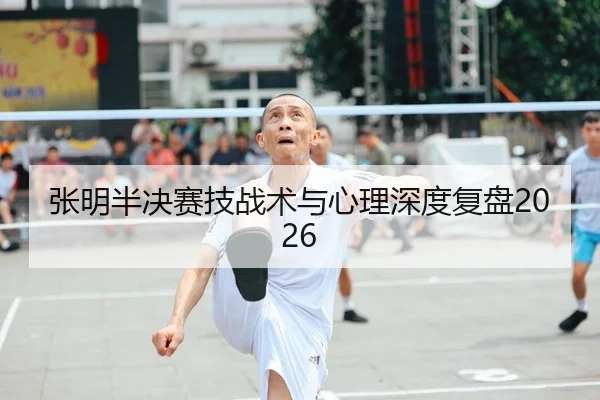 张明半决赛技战术与心理深度复盘2026